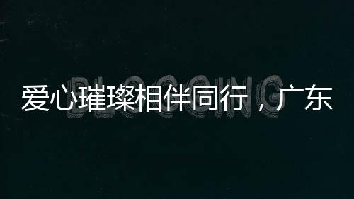 爱心璀璨相伴同行，广东支教团队助学启航梦想