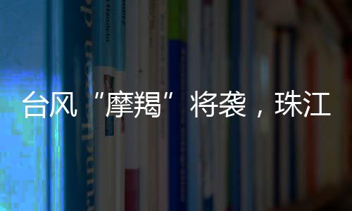 台风“摩羯”将袭，珠江口以西各地市必要时采取“五停”措施