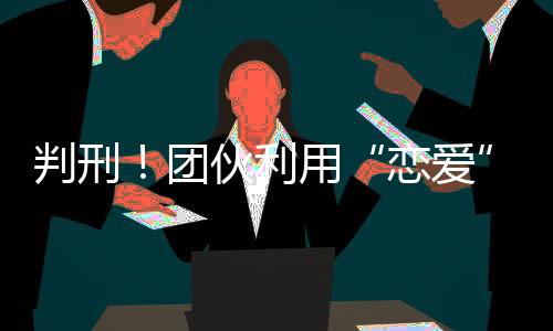 判刑！团伙利用“恋爱”剧本实施网络诈骗