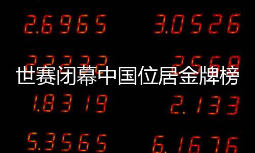 世赛闭幕中国位居金牌榜首位 广东技能健儿金牌数量超全国金牌数的三分之一