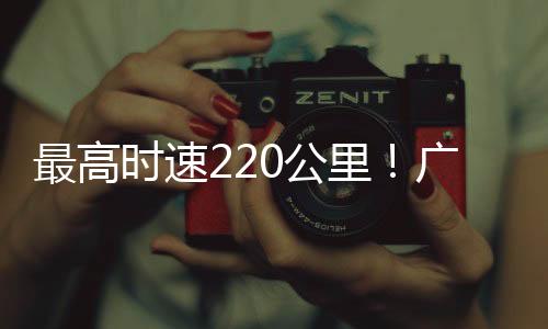 最高时速220公里！广清城际北延线完成逐级提速试验