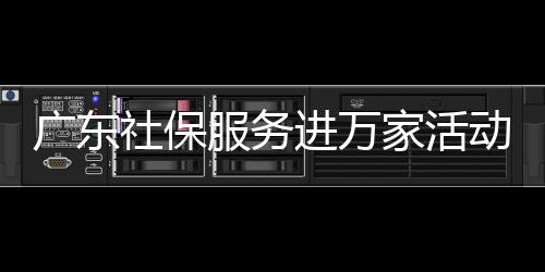 广东社保服务进万家活动启动，全省社保基金累计结余2万亿元